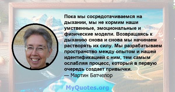 Пока мы сосредотачиваемся на дыхании, мы не кормим наши умственные, эмоциональные и физические модели. Возвращаясь к дыханию снова и снова мы начинаем растворять их силу. Мы разрабатываем пространство между опытом и