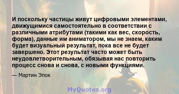 И поскольку частицы живут цифровыми элементами, движущимися самостоятельно в соответствии с различными атрибутами (такими как вес, скорость, форма), данные им аниматором, мы не знаем, каким будет визуальный результат,