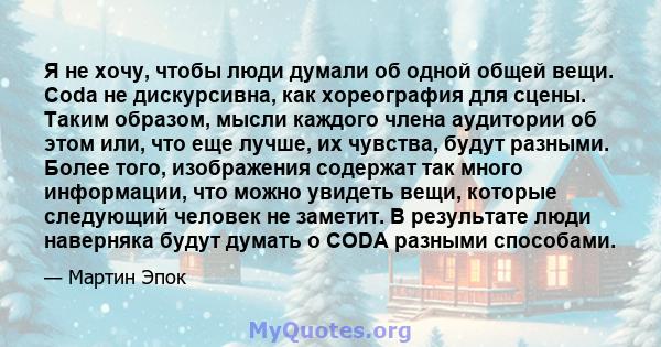 Я не хочу, чтобы люди думали об одной общей вещи. Coda не дискурсивна, как хореография для сцены. Таким образом, мысли каждого члена аудитории об этом или, что еще лучше, их чувства, будут разными. Более того,