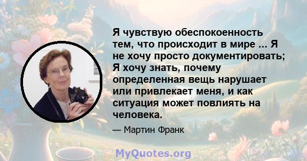 Я чувствую обеспокоенность тем, что происходит в мире ... Я не хочу просто документировать; Я хочу знать, почему определенная вещь нарушает или привлекает меня, и как ситуация может повлиять на человека.