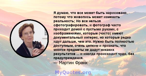 Я думаю, что все может быть нарисовано, потому что живопись может изменить реальность; Но все нельзя сфотографировать, и фотограф часто приходит домой с пустыми руками, с изображениями, которые (часто) имеют