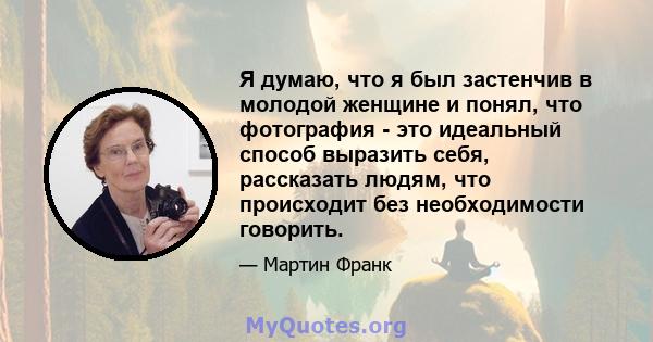 Я думаю, что я был застенчив в молодой женщине и понял, что фотография - это идеальный способ выразить себя, рассказать людям, что происходит без необходимости говорить.