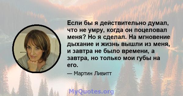 Если бы я действительно думал, что не умру, когда он поцеловал меня? Но я сделал. На мгновение дыхание и жизнь вышли из меня, и завтра не было времени, а завтра, но только мои губы на его.