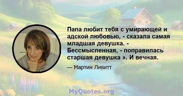 Папа любит тебя с умирающей и адской любовью, - сказала самая младшая девушка. - Бессмысленная, - поправилась старшая девушка ». И вечная.