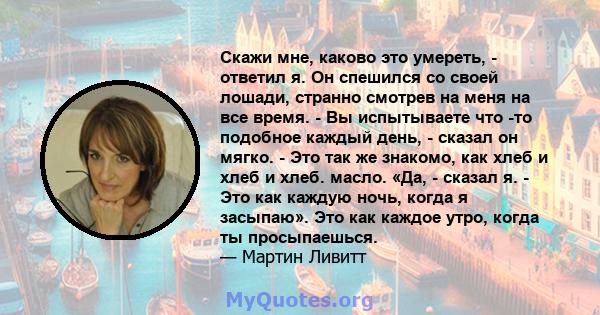 Скажи мне, каково это умереть, - ответил я. Он спешился со своей лошади, странно смотрев на меня на все время. - Вы испытываете что -то подобное каждый день, - сказал он мягко. - Это так же знакомо, как хлеб и хлеб и