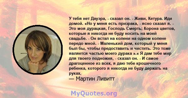 У тебя нет Дауэра, - сказал он. - Живи, Кетура. Иди домой. «Но у меня есть призрака, - ясно сказал я. - Это моя дурацкая, Господь Смерть; Корона цветов, которые я никогда не буду носить на моей свадьбе. - Он встал на