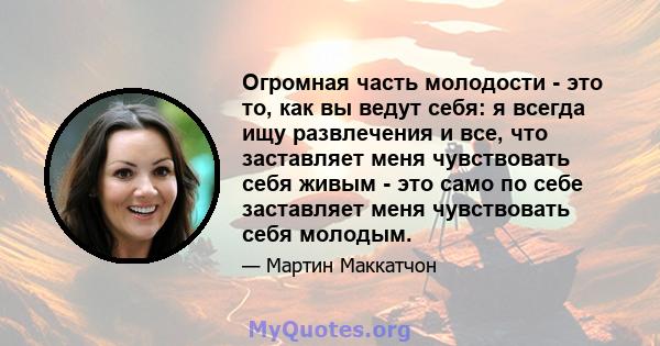 Огромная часть молодости - это то, как вы ведут себя: я всегда ищу развлечения и все, что заставляет меня чувствовать себя живым - это само по себе заставляет меня чувствовать себя молодым.