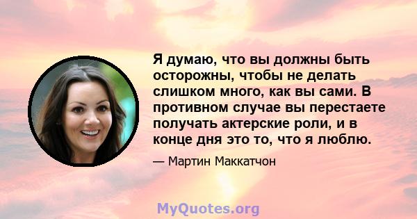 Я думаю, что вы должны быть осторожны, чтобы не делать слишком много, как вы сами. В противном случае вы перестаете получать актерские роли, и в конце дня это то, что я люблю.