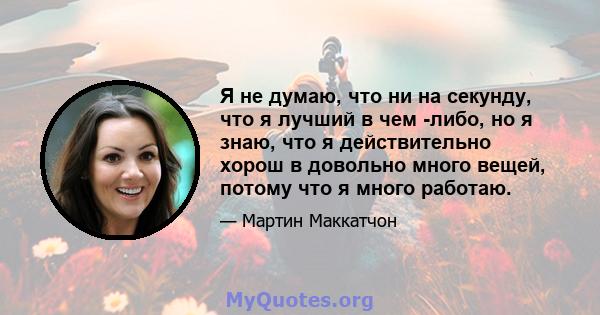 Я не думаю, что ни на секунду, что я лучший в чем -либо, но я знаю, что я действительно хорош в довольно много вещей, потому что я много работаю.