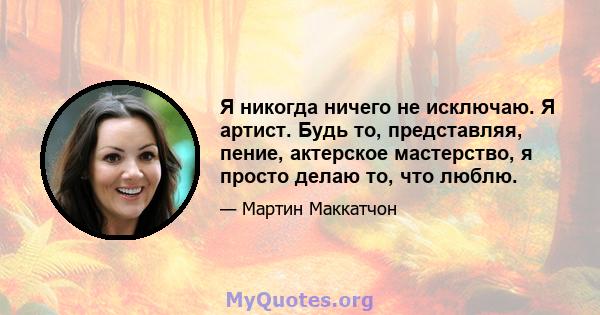 Я никогда ничего не исключаю. Я артист. Будь то, представляя, пение, актерское мастерство, я просто делаю то, что люблю.