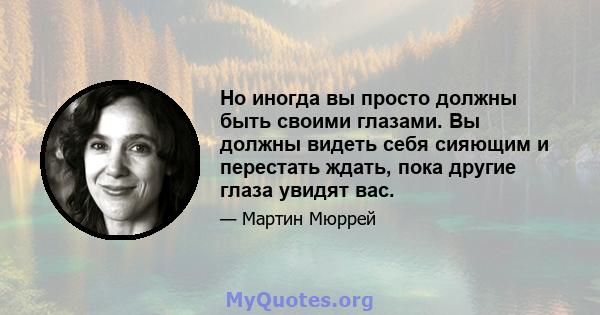 Но иногда вы просто должны быть своими глазами. Вы должны видеть себя сияющим и перестать ждать, пока другие глаза увидят вас.