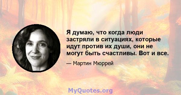 Я думаю, что когда люди застряли в ситуациях, которые идут против их души, они не могут быть счастливы. Вот и все.