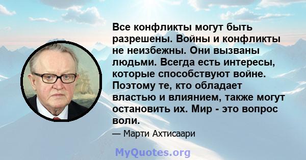 Все конфликты могут быть разрешены. Войны и конфликты не неизбежны. Они вызваны людьми. Всегда есть интересы, которые способствуют войне. Поэтому те, кто обладает властью и влиянием, также могут остановить их. Мир - это 