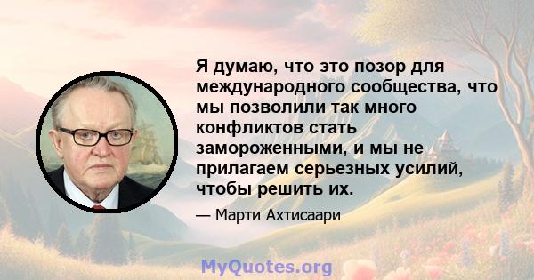 Я думаю, что это позор для международного сообщества, что мы позволили так много конфликтов стать замороженными, и мы не прилагаем серьезных усилий, чтобы решить их.