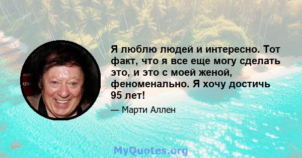 Я люблю людей и интересно. Тот факт, что я все еще могу сделать это, и это с моей женой, феноменально. Я хочу достичь 95 лет!