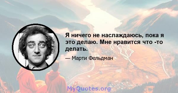 Я ничего не наслаждаюсь, пока я это делаю. Мне нравится что -то делать.