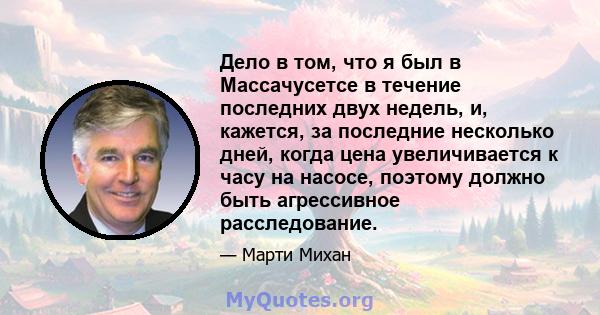 Дело в том, что я был в Массачусетсе в течение последних двух недель, и, кажется, за последние несколько дней, когда цена увеличивается к часу на насосе, поэтому должно быть агрессивное расследование.