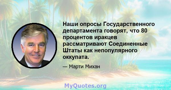 Наши опросы Государственного департамента говорят, что 80 процентов иракцев рассматривают Соединенные Штаты как непопулярного оккупата.