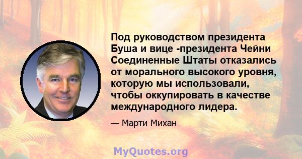 Под руководством президента Буша и вице -президента Чейни Соединенные Штаты отказались от морального высокого уровня, которую мы использовали, чтобы оккупировать в качестве международного лидера.