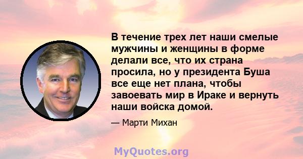 В течение трех лет наши смелые мужчины и женщины в форме делали все, что их страна просила, но у президента Буша все еще нет плана, чтобы завоевать мир в Ираке и вернуть наши войска домой.