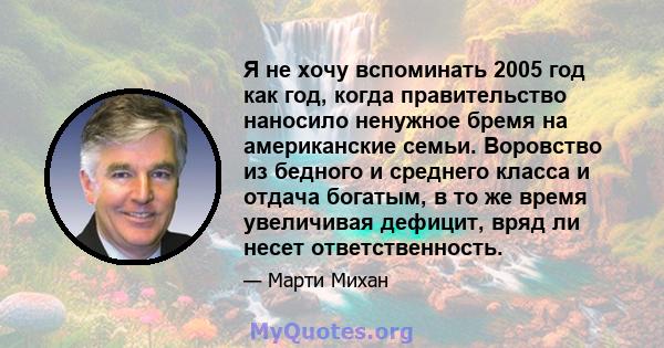 Я не хочу вспоминать 2005 год как год, когда правительство наносило ненужное бремя на американские семьи. Воровство из бедного и среднего класса и отдача богатым, в то же время увеличивая дефицит, вряд ли несет