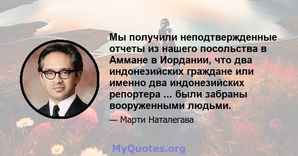 Мы получили неподтвержденные отчеты из нашего посольства в Аммане в Иордании, что два индонезийских граждане или именно два индонезийских репортера ... были забраны вооруженными людьми.