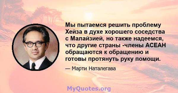 Мы пытаемся решить проблему Хейза в духе хорошего соседства с Малайзией, но также надеемся, что другие страны -члены АСЕАН обращаются к обращению и готовы протянуть руку помощи.