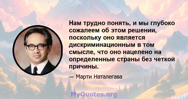 Нам трудно понять, и мы глубоко сожалеем об этом решении, поскольку оно является дискриминационным в том смысле, что оно нацелено на определенные страны без четкой причины.