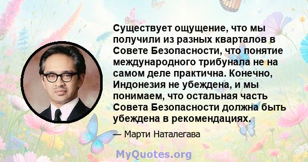 Существует ощущение, что мы получили из разных кварталов в Совете Безопасности, что понятие международного трибунала не на самом деле практична. Конечно, Индонезия не убеждена, и мы понимаем, что остальная часть Совета