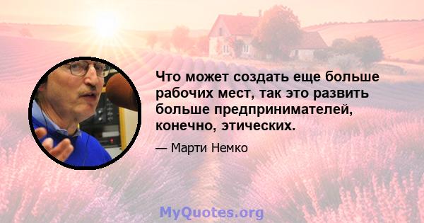 Что может создать еще больше рабочих мест, так это развить больше предпринимателей, конечно, этических.