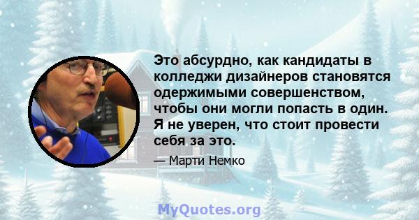 Это абсурдно, как кандидаты в колледжи дизайнеров становятся одержимыми совершенством, чтобы они могли попасть в один. Я не уверен, что стоит провести себя за это.