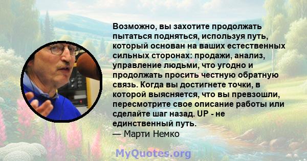 Возможно, вы захотите продолжать пытаться подняться, используя путь, который основан на ваших естественных сильных сторонах: продажи, анализ, управление людьми, что угодно и продолжать просить честную обратную связь.