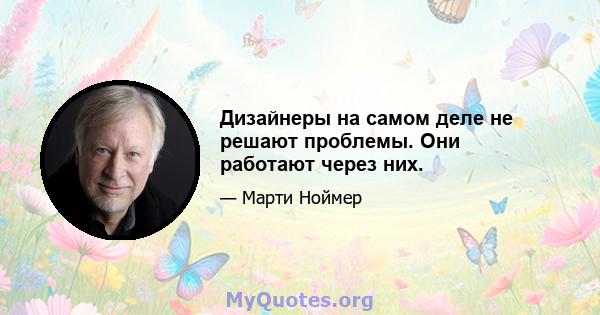 Дизайнеры на самом деле не решают проблемы. Они работают через них.