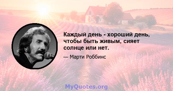 Каждый день - хороший день, чтобы быть живым, сияет солнце или нет.