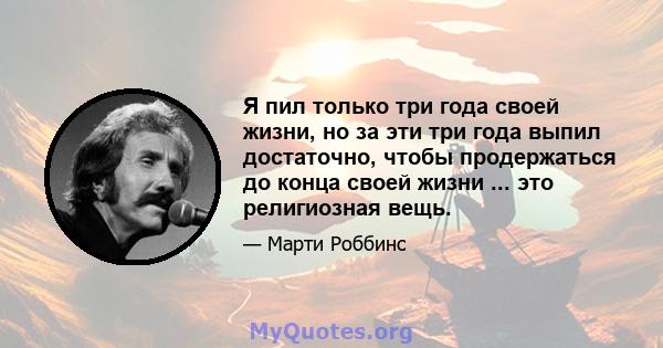 Я пил только три года своей жизни, но за эти три года выпил достаточно, чтобы продержаться до конца своей жизни ... это религиозная вещь.