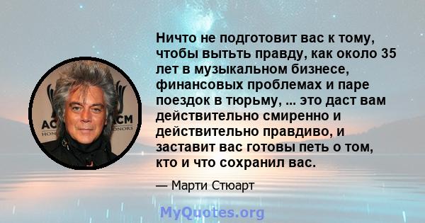 Ничто не подготовит вас к тому, чтобы вытьть правду, как около 35 лет в музыкальном бизнесе, финансовых проблемах и паре поездок в тюрьму, ... это даст вам действительно смиренно и действительно правдиво, и заставит вас 