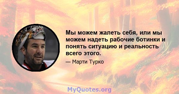 Мы можем жалеть себя, или мы можем надеть рабочие ботинки и понять ситуацию и реальность всего этого.