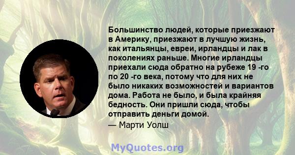 Большинство людей, которые приезжают в Америку, приезжают в лучшую жизнь, как итальянцы, евреи, ирландцы и лак в поколениях раньше. Многие ирландцы приехали сюда обратно на рубеже 19 -го по 20 -го века, потому что для