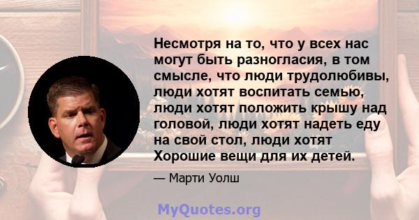 Несмотря на то, что у всех нас могут быть разногласия, в том смысле, что люди трудолюбивы, люди хотят воспитать семью, люди хотят положить крышу над головой, люди хотят надеть еду на свой стол, люди хотят Хорошие вещи