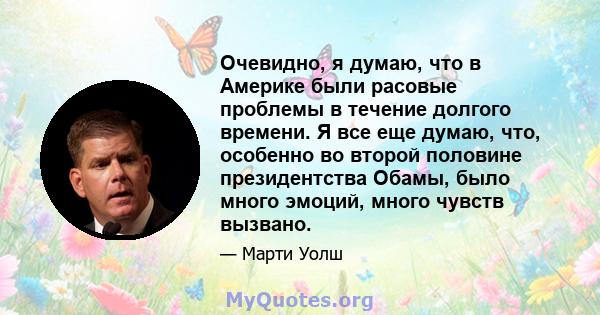 Очевидно, я думаю, что в Америке были расовые проблемы в течение долгого времени. Я все еще думаю, что, особенно во второй половине президентства Обамы, было много эмоций, много чувств вызвано.