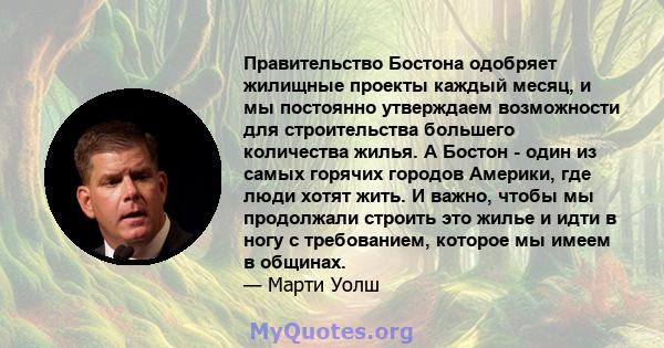 Правительство Бостона одобряет жилищные проекты каждый месяц, и мы постоянно утверждаем возможности для строительства большего количества жилья. А Бостон - один из самых горячих городов Америки, где люди хотят жить. И