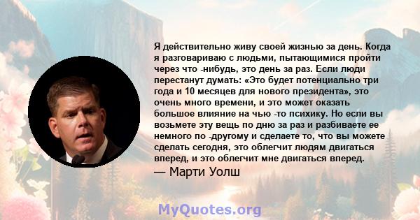 Я действительно живу своей жизнью за день. Когда я разговариваю с людьми, пытающимися пройти через что -нибудь, это день за раз. Если люди перестанут думать: «Это будет потенциально три года и 10 месяцев для нового