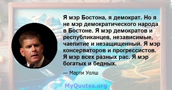 Я мэр Бостона, я демократ. Но я не мэр демократического народа в Бостоне. Я мэр демократов и республиканцев, независимые, чаепитие и незащищенный. Я мэр консерваторов и прогрессистов. Я мэр всех разных рас. Я мэр