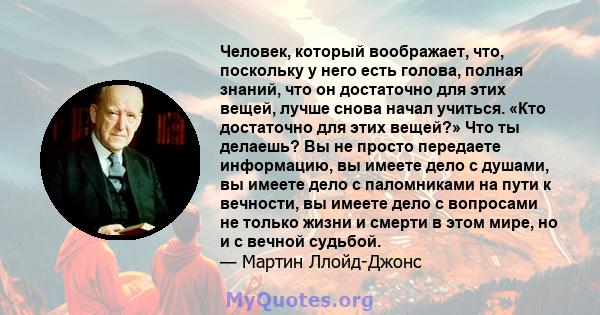 Человек, который воображает, что, поскольку у него есть голова, полная знаний, что он достаточно для этих вещей, лучше снова начал учиться. «Кто достаточно для этих вещей?» Что ты делаешь? Вы не просто передаете