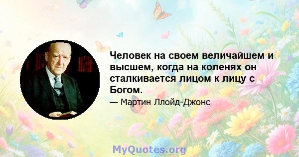 Человек на своем величайшем и высшем, когда на коленях он сталкивается лицом к лицу с Богом.