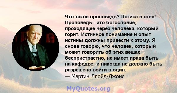 Что такое проповедь? Логика в огне! Проповедь - это богословие, проходящее через человека, который горит. Истинное понимание и опыт истины должны привести к этому. Я снова говорю, что человек, который может говорить об