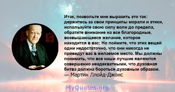 Итак, позвольте мне выразить это так: держитесь за свои принципы морали и этики, используйте свою силу воли до предела, обратите внимание на все благородные, возвышающееся желание, которое находится в вас; Но поймите,