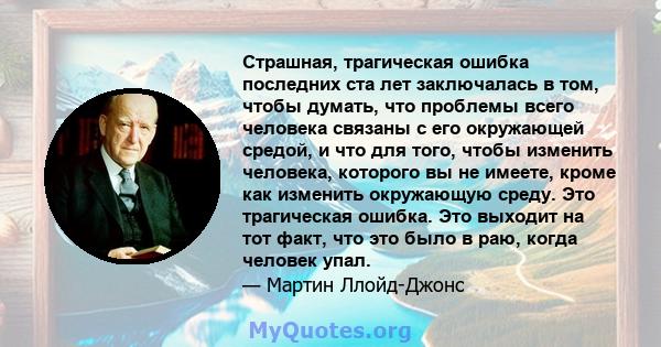 Страшная, трагическая ошибка последних ста лет заключалась в том, чтобы думать, что проблемы всего человека связаны с его окружающей средой, и что для того, чтобы изменить человека, которого вы не имеете, кроме как