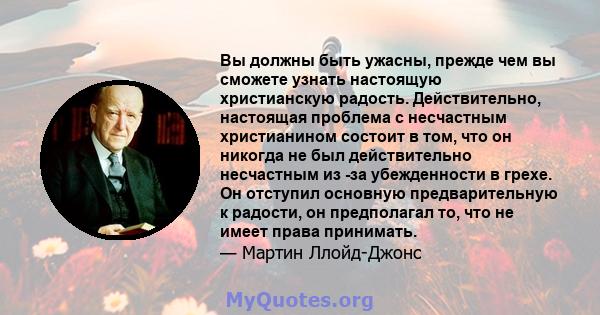 Вы должны быть ужасны, прежде чем вы сможете узнать настоящую христианскую радость. Действительно, настоящая проблема с несчастным христианином состоит в том, что он никогда не был действительно несчастным из -за