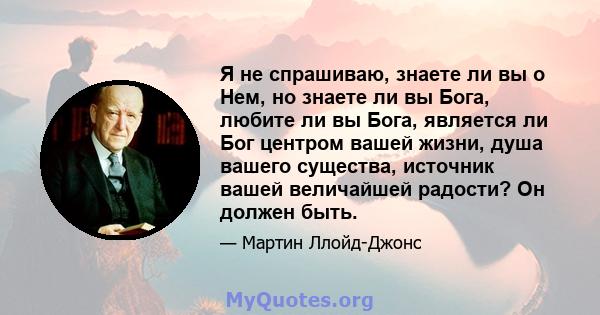 Я не спрашиваю, знаете ли вы о Нем, но знаете ли вы Бога, любите ли вы Бога, является ли Бог центром вашей жизни, душа вашего существа, источник вашей величайшей радости? Он должен быть.